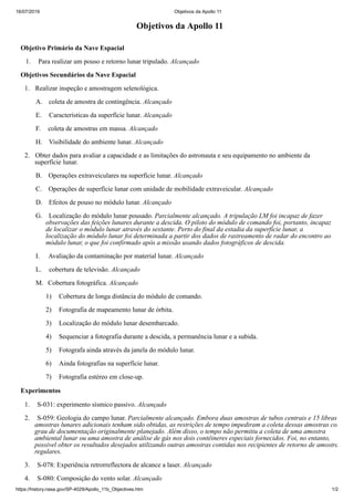 16/07/2019 Objetivos da Apollo 11
https://history.nasa.gov/SP-4029/Apollo_11b_Objectives.htm 1/2
Objetivos da Apollo 11
Objetivo Primário da Nave Espacial
1. Para realizar um pouso e retorno lunar tripulado. Alcançado
Objetivos Secundários da Nave Espacial
1. Realizar inspeção e amostragem selenológica.
A. coleta de amostra de contingência. Alcançado
E. Características da superfície lunar. Alcançado
F. coleta de amostras em massa. Alcançado
H. Visibilidade do ambiente lunar. Alcançado
2. Obter dados para avaliar a capacidade e as limitações do astronauta e seu equipamento no ambiente da
superfície lunar.
B. Operações extraveiculares na superfície lunar. Alcançado
C. Operações de superfície lunar com unidade de mobilidade extraveicular. Alcançado
D. Efeitos de pouso no módulo lunar. Alcançado
G. Localização do módulo lunar pousado. Parcialmente alcançado. A tripulação LM foi incapaz de fazer
observações das feições lunares durante a descida. O piloto do módulo de comando foi, portanto, incapaz
de localizar o módulo lunar através do sextante. Perto do final da estadia da superfície lunar, a
localização do módulo lunar foi determinada a partir dos dados de rastreamento de radar do encontro ao
módulo lunar, o que foi confirmado após a missão usando dados fotográficos de descida.
I. Avaliação da contaminação por material lunar. Alcançado
L. cobertura de televisão. Alcançado
M. Cobertura fotográfica. Alcançado
1) Cobertura de longa distância do módulo de comando.
2) Fotografia de mapeamento lunar de órbita.
3) Localização do módulo lunar desembarcado.
4) Sequenciar a fotografia durante a descida, a permanência lunar e a subida.
5) Fotografa ainda através da janela do módulo lunar.
6) Ainda fotografias na superfície lunar.
7) Fotografia estéreo em close-up.
Experimentos
1. S-031: experimento sísmico passivo. Alcançado
2. S-059: Geologia do campo lunar. Parcialmente alcançado. Embora duas amostras de tubos centrais e 15 libras
amostras lunares adicionais tenham sido obtidas, as restrições de tempo impediram a coleta dessas amostras com
grau de documentação originalmente planejado. Além disso, o tempo não permitiu a coleta de uma amostra
ambiental lunar ou uma amostra de análise de gás nos dois contêineres especiais fornecidos. Foi, no entanto,
possível obter os resultados desejados utilizando outras amostras contidas nos recipientes de retorno de amostra
regulares.
3. S-078: Experiência retrorreflectora de alcance a laser. Alcançado
4. S-080: Composição do vento solar. Alcançado
 