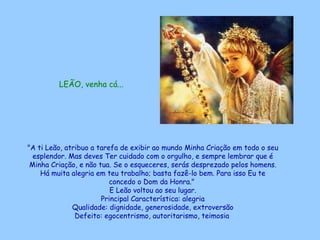 LEÃO, venha cá...




"A ti Leão, atribuo a tarefa de exibir ao mundo Minha Criação em todo o seu
  esplendor. Mas deves Ter cuidado com o orgulho, e sempre lembrar que é
 Minha Criação, e não tua. Se o esqueceres, serás desprezado pelos homens.
    Há muita alegria em teu trabalho; basta fazê-lo bem. Para isso Eu te
                          concedo o Dom da Honra."
                          E Leão voltou ao seu lugar.
                       Principal Característica: alegria
              Qualidade: dignidade, generosidade, extroversão
               Defeito: egocentrismo, autoritarismo, teimosia
 