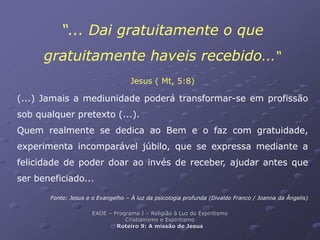 “... Dai gratuitamente o que
gratuitamente haveis recebido...“
Jesus ( Mt, 5:8)
(...) Jamais a mediunidade poderá transformar-se em profissão
sob qualquer pretexto (...).
Quem realmente se dedica ao Bem e o faz com gratuidade,
experimenta incomparável júbilo, que se expressa mediante a
felicidade de poder doar ao invés de receber, ajudar antes que
ser beneficiado...
Fonte: Jesus e o Evangelho – À luz da psicologia profunda (Divaldo Franco / Joanna da Ângelis)
EADE – Programa I – Religião à Luz do Espiritismo
Cristianismo e Espiritismo
Roteiro 9: A missão de Jesus
 