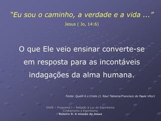 “Eu sou o caminho, a verdade e a vida ...”
Jesus ( Jo, 14:6)
O que Ele veio ensinar converte-se
em resposta para as incontáveis
indagações da alma humana.
Fonte: Quem é o Cristo (J. Raul Teixeira/Francisco de Paula Vítor)
EADE – Programa I – Religião à Luz do Espiritismo
Cristianismo e Espiritismo
Roteiro 9: A missão de Jesus
 