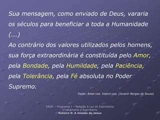 Sua mensagem, como enviado de Deus, vararia
os séculos para beneficiar a toda a Humanidade
(...)
Ao contrário dos valores utilizados pelos homens,
sua força extraordinária é constituída pelo Amor,
pela Bondade, pela Humildade, pela Paciência,
pela Tolerância, pela Fé absoluta no Poder
Supremo.
Fonte: Amai-vos. Instruí-vos. (Juvanir Borges de Souza)
EADE – Programa I – Religião à Luz do Espiritismo
Cristianismo e Espiritismo
Roteiro 9: A missão de Jesus
 