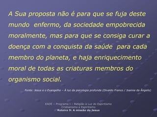 A Sua proposta não é para que se fuja deste
mundo enfermo, da sociedade empobrecida
moralmente, mas para que se consiga curar a
doença com a conquista da saúde para cada
membro do planeta, e haja enriquecimento
moral de todas as criaturas membros do
organismo social.
Fonte: Jesus e o Evangelho – À luz da psicologia profunda (Divaldo Franco / Joanna da Ângelis)
EADE – Programa I – Religião à Luz do Espiritismo
Cristianismo e Espiritismo
Roteiro 9: A missão de Jesus
 