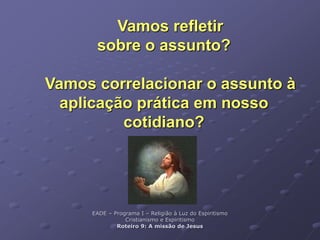 Vamos refletir
sobre o assunto?
Vamos correlacionar o assunto à
aplicação prática em nosso
cotidiano?
EADE – Programa I – Religião à Luz do Espiritismo
Cristianismo e Espiritismo
Roteiro 9: A missão de Jesus
 