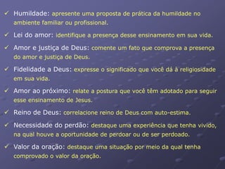  Humildade: apresente uma proposta de prática da humildade no
ambiente familiar ou profissional.
 Lei do amor: identifique a presença desse ensinamento em sua vida.
 Amor e justiça de Deus: comente um fato que comprova a presença
do amor e justiça de Deus.
 Fidelidade a Deus: expresse o significado que você dá à religiosidade
em sua vida.
 Amor ao próximo: relate a postura que você têm adotado para seguir
esse ensinamento de Jesus.
 Reino de Deus: correlacione reino de Deus com auto-estima.
 Necessidade do perdão: destaque uma experiência que tenha vivido,
na qual houve a oportunidade de perdoar ou de ser perdoado.
 Valor da oração: destaque uma situação por meio da qual tenha
comprovado o valor da oração.
 