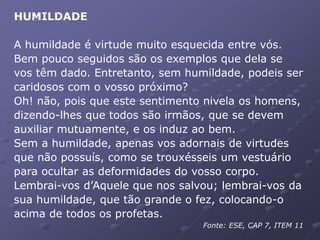 HUMILDADE
A humildade é virtude muito esquecida entre vós.
Bem pouco seguidos são os exemplos que dela se
vos têm dado. Entretanto, sem humildade, podeis ser
caridosos com o vosso próximo?
Oh! não, pois que este sentimento nivela os homens,
dizendo-lhes que todos são irmãos, que se devem
auxiliar mutuamente, e os induz ao bem.
Sem a humildade, apenas vos adornais de virtudes
que não possuís, como se trouxésseis um vestuário
para ocultar as deformidades do vosso corpo.
Lembrai-vos d’Aquele que nos salvou; lembrai-vos da
sua humildade, que tão grande o fez, colocando-o
acima de todos os profetas.
Fonte: ESE, CAP 7, ITEM 11
 