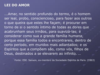 LEI DO AMOR
...Amar, no sentido profundo do termo, é o homem
ser leal, probo, consciencioso, para fazer aos outros
o que queira que estes lhe façam; é procurar em
torno de si o sentido íntimo de todas as dores que
acabrunham seus irmãos, para suavizá-las; é
considerar como sua a grande família humana,
porque essa família todos a encontrareis, dentro de
certo período, em mundos mais adiantados; e os
Espíritos que a compõem são, como vós, filhos de
Deus, destinados a se elevarem ao infinito. ...
Fonte: ESE. Sanson, ex-membro da Sociedade Espírita de Paris. (1863)
 