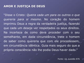 AMOR E JUSTIÇA DE DEUS
“Disse o Cristo: Queira cada um para os outros o que
quereria para si mesmo. No coração do homem
imprimiu Deus a regra da verdadeira justiça, fazendo
que cada um deseje ver respeitados os seus direitos.
Na incerteza de como deva proceder com o seu
semelhante, em dada circunstância, trate o homem
de saber como quereria que com ele procedessem,
em circunstância idêntica. Guia mais seguro do que a
própria consciência não lhe podia Deus haver dado.”
Fonte: LE, questão 876
 