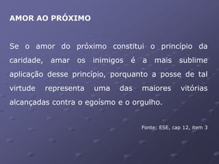 AMOR AO PRÓXIMO
Se o amor do próximo constitui o princípio da
caridade, amar os inimigos é a mais sublime
aplicação desse princípio, porquanto a posse de tal
virtude representa uma das maiores vitórias
alcançadas contra o egoísmo e o orgulho.
Fonte: ESE, cap 12, item 3
 