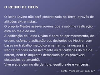 O REINO DE DEUS
O Reino Divino não será concretizado na Terra, através de
atitudes extremistas.
O próprio Mestre asseverou-nos que a sublime realização
está no meio de nós.
A edificação do Reino Divino é obra de aprimoramento, de
ordem, esforço e aplicação aos desígnios do Mestre, com
bases no trabalho metódico e na harmonia necessária.
Não te prendas excessivamente às dificuldades do dia de
ontem, nem te inquietes demasiado pelos prováveis
obstáculos de amanhã.
Vive e age bem no dia de hoje, equilibra-te e vencerás.
Fonte: Vinha de Luz, cap. 177
 