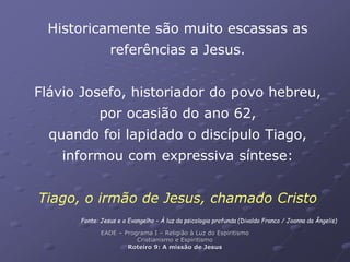 Historicamente são muito escassas as
referências a Jesus.
Flávio Josefo, historiador do povo hebreu,
por ocasião do ano 62,
quando foi lapidado o discípulo Tiago,
informou com expressiva síntese:
Tiago, o irmão de Jesus, chamado Cristo
Fonte: Jesus e o Evangelho – À luz da psicologia profunda (Divaldo Franco / Joanna da Ângelis)
EADE – Programa I – Religião à Luz do Espiritismo
Cristianismo e Espiritismo
Roteiro 9: A missão de Jesus
 