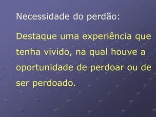 Necessidade do perdão:
Destaque uma experiência que
tenha vivido, na qual houve a
oportunidade de perdoar ou de
ser perdoado.
 