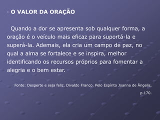 · O VALOR DA ORAÇÃO
Quando a dor se apresenta sob qualquer forma, a
oração é o veículo mais eficaz para suportá-la e
superá-la. Ademais, ela cria um campo de paz, no
qual a alma se fortalece e se inspira, melhor
identificando os recursos próprios para fomentar a
alegria e o bem estar.
Fonte: Desperte e seja feliz. Divaldo Franco. Pelo Espírito Joanna de Ângelis,
p.170.
 