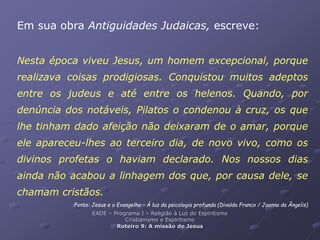 Em sua obra Antiguidades Judaicas, escreve:
Nesta época viveu Jesus, um homem excepcional, porque
realizava coisas prodigiosas. Conquistou muitos adeptos
entre os judeus e até entre os helenos. Quando, por
denúncia dos notáveis, Pilatos o condenou à cruz, os que
lhe tinham dado afeição não deixaram de o amar, porque
ele apareceu-lhes ao terceiro dia, de novo vivo, como os
divinos profetas o haviam declarado. Nos nossos dias
ainda não acabou a linhagem dos que, por causa dele, se
chamam cristãos.
Fonte: Jesus e o Evangelho – À luz da psicologia profunda (Divaldo Franco / Joanna da Ângelis)
EADE – Programa I – Religião à Luz do Espiritismo
Cristianismo e Espiritismo
Roteiro 9: A missão de Jesus
 