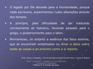 • O legado por Ele deixado para a Humanidade, porque
nada escrevera, experimentou rudes alterações através
dos tempos.
• A princípio, pela dificuldade de ser traduzido
corretamente do hebraico, havendo passado para o
grego, e posteriormente para o latim.
• Permaneceu, no entanto a essência dos Seus ensinos,
que se encontram sintetizados no Amar a Deus sobre
todas as coisas e ao próximo como a si mesmo.
Fonte: Jesus e o Evangelho – À luz da psicologia profunda (Divaldo Franco / Joanna da Ângelis)
EADE – Programa I – Religião à Luz do Espiritismo
Cristianismo e Espiritismo
Roteiro 9: A missão de Jesus
 