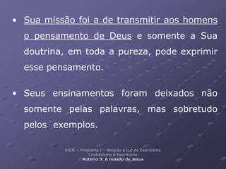 • Sua missão foi a de transmitir aos homens
o pensamento de Deus e somente a Sua
doutrina, em toda a pureza, pode exprimir
esse pensamento.
• Seus ensinamentos foram deixados não
somente pelas palavras, mas sobretudo
pelos exemplos.
EADE – Programa I – Religião à Luz do Espiritismo
Cristianismo e Espiritismo
Roteiro 9: A missão de Jesus
 