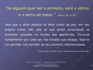 “Se alguém quer ser o primeiro, será o último
e o servo de todos.” Jesus ( Mc, 9:35)
Para que a alma alcance os altos cimos da paz, em seu
próprio cerne, não vale só que tenha conquistado as
primeiras posições no mundo das aparências. Torna-se
fundamental que cada ser, nas funções que estagia, faça-se
um servidor. Um servidor do seu próximo, desinteressado.
Fonte: Quem é o Cristo (J. Raul Teixeira/Francisco de Paula Vítor)
EADE – Programa I – Religião à Luz do Espiritismo
Cristianismo e Espiritismo
Roteiro 9: A missão de Jesus
 