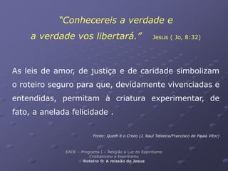 “Conhecereis a verdade e
a verdade vos libertará.” Jesus ( Jo, 8:32)
As leis de amor, de justiça e de caridade simbolizam
o roteiro seguro para que, devidamente vivenciadas e
entendidas, permitam à criatura experimentar, de
fato, a anelada felicidade .
Fonte: Quem é o Cristo (J. Raul Teixeira/Francisco de Paula Vítor)
EADE – Programa I – Religião à Luz do Espiritismo
Cristianismo e Espiritismo
Roteiro 9: A missão de Jesus
 