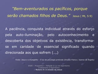 “Bem-aventurados os pacíficos, porque
serão chamados filhos de Deus.” Jesus ( Mt, 5:9)
A paciência, conquista individual através do esforço
pela auto-iluminação, pelo autoconhecimento e
descoberta dos objetivos da existência, transforma-
se em caridade de essencial significado quando
direcionada aos que sofrem (...)
Fonte: Jesus e o Evangelho – À luz da psicologia profunda (Divaldo Franco / Joanna da Ângelis)
EADE – Programa I – Religião à Luz do Espiritismo
Cristianismo e Espiritismo
Roteiro 9: A missão de Jesus
 