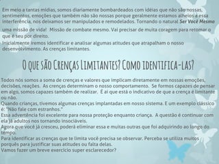 Em meio a tantas mídias, somos diariamente bombardeados com idéias que não são nossas,
sentimentos, emoções que também não são nossas porque geralmente estamos alheios a essa
interferência, nos deixamos ser manipulados e remodelados. Tornando o natural Ser Você Mesmo
uma missão de vida! Missão de combate mesmo. Vai precisar de muita coragem para retomar o
que é seu por direito.
Inicialmente iremos identificar e analisar algumas atitudes que atrapalham o nosso
desenvolvimento. As crenças limitantes.
OquesãoCrençasLimitantes?Comoidentifica-las?
Todos nós somos a soma de crenças e valores que implicam diretamente em nossas emoções,
decisões, reações. As crenças determinam o nosso comportamento. Se formos capazes de pensar
em algo, somos capazes também de realizar. É ai que está o indicativo de que a crença é limitante
ou não.
Quando crianças, tivemos algumas crenças implantadas em nosso sistema. E um exemplo clássico
é: “Não fale com estranhos.”
Essa advertência foi excelente para nossa proteção enquanto criança. A questão é continuar com
ela já adultos nos tornando insociáveis.
Agora que você já cresceu, poderá eliminar essa e muitas outras que foi adquirindo ao longo do
tempo.
Para identificar as crenças que te limita você precisa se observar. Perceba se utiliza muitos
porquês para justificar suas atitudes ou falta delas.
Vamos fazer um breve exercício super esclarecedor?
 