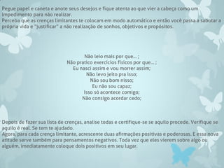 Pegue papel e caneta e anote seus desejos e fique atenta ao que vier a cabeça como um
impedimento para não realizar.
Perceba que as crenças limitantes te colocam em modo automático e então você passa a sabotar a
própria vida e “justificar” a não realização de sonhos, objetivos e propósitos.
Não leio mais por que... ;
Não pratico exercícios físicos por que... ;
Eu nasci assim e vou morrer assim;
Não levo jeito pra isso;
Não sou bom nisso;
Eu não sou capaz;
Isso só acontece comigo;
Não consigo acordar cedo;
Depois de fazer sua lista de crenças, analise todas e certifique-se se aquilo procede. Verifique se
aquilo é real. Se tem te ajudado.
Agora, para cada crença limitante, acrescente duas afirmações positivas e poderosas. E essa nova
atitude serve também para pensamentos negativos. Toda vez que eles vierem sobre algo ou
alguém, imediatamente coloque dois positivos em seu lugar.
 