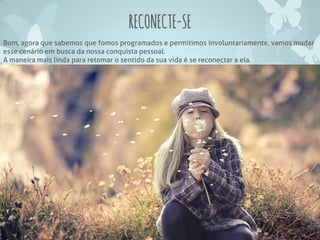 RECONECTE-SE
Bom, agora que sabemos que fomos programados e permitimos involuntariamente, vamos mudar
esse cenário em busca da nossa conquista pessoal.
A maneira mais linda para retomar o sentido da sua vida é se reconectar a ela.
 