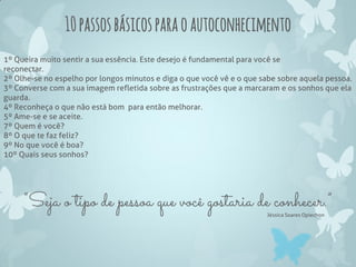 10passosbásicosparaoautoconhecimento
1º Queira muito sentir a sua essência. Este desejo é fundamental para você se
reconectar.
2º Olhe-se no espelho por longos minutos e diga o que você vê e o que sabe sobre aquela pessoa.
3º Converse com a sua imagem refletida sobre as frustrações que a marcaram e os sonhos que ela
guarda.
4º Reconheça o que não está bom para então melhorar.
5º Ame-se e se aceite.
7º Quem é você?
8º O que te faz feliz?
9º No que você é boa?
10º Quais seus sonhos?
“Seja o tipo de pessoa que você gostaria de conhecer.”
Jéssica Soares Opiechon
 