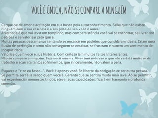 VOCÊÉÚNICA,NÃOSECOMPAREANINGUÉM
Cerque-se de amor e aceitação em sua busca pelo autoconhecimento. Saiba que não existe
ninguém com a sua essência e o seu jeito de ser. Você é única!
A verdade é que vai levar um tempinho, mas com persistência você vai se encontrar, se livrar dos
padrões e se valorizar pelo que é.
Muitas pessoas passam anos tentando se encaixar em padrões que consideram ideais. Criam uma
ilusão de perfeição e como não conseguem se encaixar, se frustram e nutrem um sentimento de
incapacidade.
Valorize quem você é, sua história. Com certeza tem muitos feitos interessantes.
Não se compare a ninguém. Seja você mesma. Viver tentando ser o que não se é dá muito mais
trabalho e acarreta tantos sofrimentos, que sinceramente, não valem a pena.
Esqueça o “e se eu fosse...”. Você é apenas você. Se liberte da obrigação de ser outra pessoa.
Se permita ser feliz sendo quem você é. Garanto que se sentirá muito mais leve. Ao se permitir,
vai experienciar momentos lindos, elevar suas capacidades, ficará em harmonia e profunda
conexão.
 