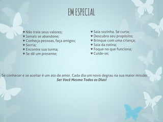 EMESPECIAL
♥ Não traia seus valores;
♥ Jamais se abandone;
♥ Conheça pessoas, faça amigos;
♥ Sorria;
♥ Encontre sua turma;
♥ Se dê um presente;
♥ Saia sozinha. Se curta;
♥ Descubra seu propósito;
♥ Brinque com uma criança;
♥ Saia da rotina;
♥ Foque no que funciona;
♥ Cuide-se;
Se conhecer e se aceitar é um ato de amor. Cada dia um novo degrau na sua maior missão:
Ser Você Mesmo Todos os Dias!
 
