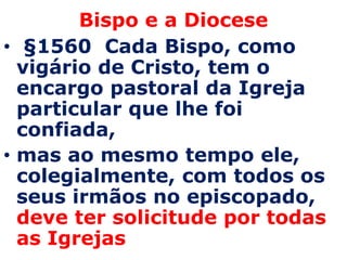 Bispo e a Diocese
• §1560 Cada Bispo, como
  vigário de Cristo, tem o
  encargo pastoral da Igreja
  particular que lhe foi
  confiada,
• mas ao mesmo tempo ele,
  colegialmente, com todos os
  seus irmãos no episcopado,
  deve ter solicitude por todas
  as Igrejas
 