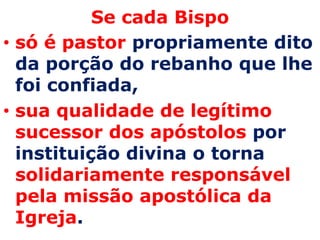 Se cada Bispo
• só é pastor propriamente dito
  da porção do rebanho que lhe
  foi confiada,
• sua qualidade de legítimo
  sucessor dos apóstolos por
  instituição divina o torna
  solidariamente responsável
  pela missão apostólica da
  Igreja.
 