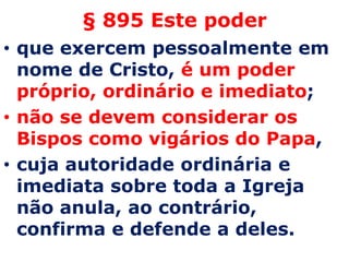 § 895 Este poder
• que exercem pessoalmente em
  nome de Cristo, é um poder
  próprio, ordinário e imediato;
• não se devem considerar os
  Bispos como vigários do Papa,
• cuja autoridade ordinária e
  imediata sobre toda a Igreja
  não anula, ao contrário,
  confirma e defende a deles.
 