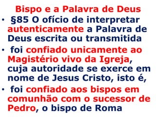 Bispo e a Palavra de Deus
• §85 O ofício de interpretar
 autenticamente a Palavra de
 Deus escrita ou transmitida
• foi confiado unicamente ao
 Magistério vivo da Igreja,
 cuja autoridade se exerce em
 nome de Jesus Cristo, isto é,
• foi confiado aos bispos em
 comunhão com o sucessor de
 Pedro, o bispo de Roma
 