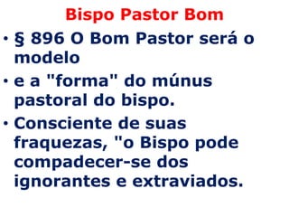 Bispo Pastor Bom
• § 896 O Bom Pastor será o
  modelo
• e a "forma" do múnus
  pastoral do bispo.
• Consciente de suas
  fraquezas, "o Bispo pode
  compadecer-se dos
  ignorantes e extraviados.
 