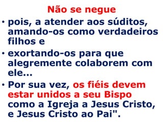 Não se negue
• pois, a atender aos súditos,
  amando-os como verdadeiros
  filhos e
• exortando-os para que
  alegremente colaborem com
  ele...
• Por sua vez, os fiéis devem
  estar unidos a seu Bispo
  como a Igreja a Jesus Cristo,
  e Jesus Cristo ao Pai".
 