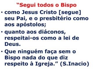“Segui todos o Bispo
• como Jesus Cristo [segue]
  seu Pai, e o presbitério como
  aos apóstolos;
• quanto aos diáconos,
  respeitai-os como a lei de
  Deus.
• Que ninguém faça sem o
  Bispo nada do que diz
  respeito à Igreja.” (S.Inacio)
 