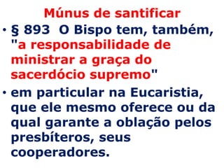 Múnus de santificar
• § 893 O Bispo tem, também,
  "a responsabilidade de
  ministrar a graça do
  sacerdócio supremo"
• em particular na Eucaristia,
  que ele mesmo oferece ou da
  qual garante a oblação pelos
  presbíteros, seus
  cooperadores.
 