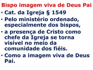 Bispo imagem viva de Deus Pai
• Cat. da Igreja § 1549
• Pelo ministério ordenado,
  especialmente dos bispos,
• a presença de Cristo como
  chefe da Igreja se torna
  visível no meio da
  comunidade dos fiéis.
• Como a imagem viva de Deus
  Pai.
 