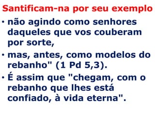 Santificam-na por seu exemplo
• não agindo como senhores
  daqueles que vos couberam
  por sorte,
• mas, antes, como modelos do
  rebanho" (1 Pd 5,3).
• É assim que "chegam, com o
  rebanho que lhes está
  confiado, à vida eterna".
 