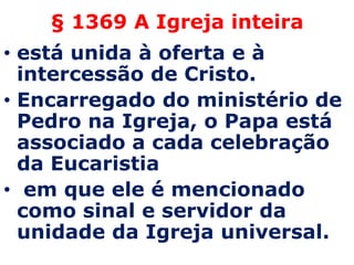 § 1369 A Igreja inteira
• está unida à oferta e à
  intercessão de Cristo.
• Encarregado do ministério de
  Pedro na Igreja, o Papa está
  associado a cada celebração
  da Eucaristia
• em que ele é mencionado
  como sinal e servidor da
  unidade da Igreja universal.
 