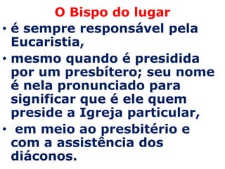 O Bispo do lugar
• é sempre responsável pela
  Eucaristia,
• mesmo quando é presidida
  por um presbítero; seu nome
  é nela pronunciado para
  significar que é ele quem
  preside a Igreja particular,
• em meio ao presbitério e
  com a assistência dos
  diáconos.
 