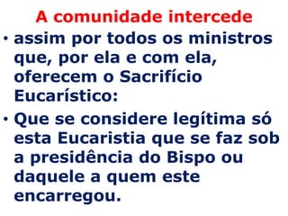 A comunidade intercede
• assim por todos os ministros
  que, por ela e com ela,
  oferecem o Sacrifício
  Eucarístico:
• Que se considere legítima só
  esta Eucaristia que se faz sob
  a presidência do Bispo ou
  daquele a quem este
  encarregou.
 