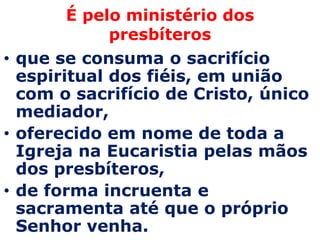 É pelo ministério dos
             presbíteros
• que se consuma o sacrifício
  espiritual dos fiéis, em união
  com o sacrifício de Cristo, único
  mediador,
• oferecido em nome de toda a
  Igreja na Eucaristia pelas mãos
  dos presbíteros,
• de forma incruenta e
  sacramenta até que o próprio
  Senhor venha.
 