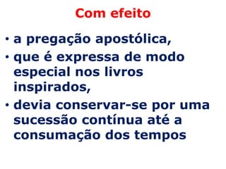 Com efeito

• a pregação apostólica,
• que é expressa de modo
  especial nos livros
  inspirados,
• devia conservar-se por uma
  sucessão contínua até a
  consumação dos tempos
 