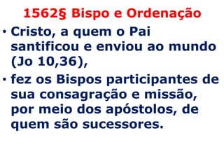 1562§ Bispo e Ordenação
• Cristo, a quem o Pai
  santificou e enviou ao mundo
  (Jo 10,36),
• fez os Bispos participantes de
  sua consagração e missão,
  por meio dos apóstolos, de
  quem são sucessores.
 