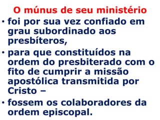 O múnus de seu ministério
• foi por sua vez confiado em
  grau subordinado aos
  presbíteros,
• para que constituídos na
  ordem do presbiterado com o
  fito de cumprir a missão
  apostólica transmitida por
  Cristo –
• fossem os colaboradores da
  ordem episcopal.
 