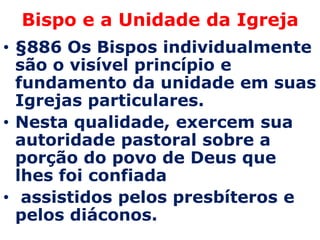 Bispo e a Unidade da Igreja
• §886 Os Bispos individualmente
  são o visível princípio e
  fundamento da unidade em suas
  Igrejas particulares.
• Nesta qualidade, exercem sua
  autoridade pastoral sobre a
  porção do povo de Deus que
  lhes foi confiada
• assistidos pelos presbíteros e
  pelos diáconos.
 