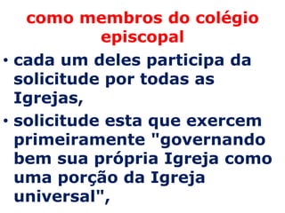 como membros do colégio
            episcopal
• cada um deles participa da
  solicitude por todas as
  Igrejas,
• solicitude esta que exercem
  primeiramente "governando
  bem sua própria Igreja como
  uma porção da Igreja
  universal",
 