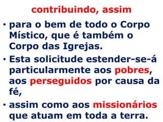 contribuindo, assim
• para o bem de todo o Corpo
  Místico, que é também o
  Corpo das Igrejas.
• Esta solicitude estender-se-á
  particularmente aos pobres,
  aos perseguidos por causa da
  fé,
• assim como aos missionários
  que atuam em toda a terra.
 