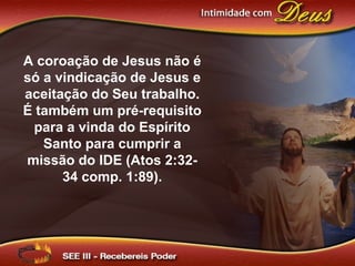 A coroação de Jesus não é
só a vindicação de Jesus e
aceitação do Seu trabalho.
É também um pré-requisito
para a vinda do Espírito
Santo para cumprir a
missão do IDE (Atos 2:32-
34 comp. 1:89).
 