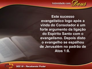 Este sucesso
evangelístico logo após a
vinda do Consolador é um
forte argumento da ligação
do Espírito Santo com o
evangelismo. Depois disto
o evangelho se espalhou
de Jerusalém no padrão de
Atos 1:8.
 